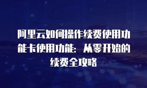 阿里云如何操作续费使用功能卡使用功能：从零开始的续费全攻略
