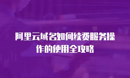 阿里云域名如何续费服务操作的使用全攻略