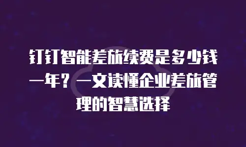 钉钉智能差旅续费是多少钱一年？一文读懂企业差旅管理的智慧选择