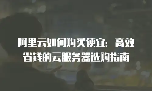 阿里云如何购买便宜：高效省钱的云服务器选购指南
