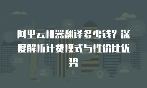 阿里云机器翻译多少钱？深度解析计费模式与性价比优势