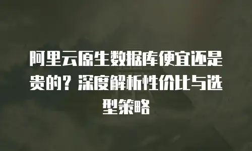 阿里云原生数据库便宜还是贵的？深度解析性价比与选型策略