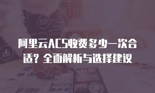 阿里云ACS收费多少一次合适？全面解析与选择建议