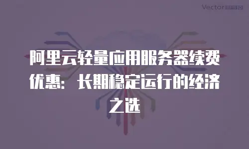 阿里云轻量应用服务器续费优惠：长期稳定运行的经济之选