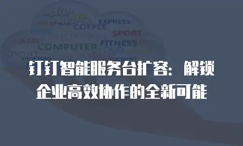 钉钉智能服务台扩容：解锁企业高效协作的全新可能