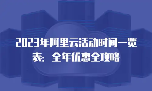 2023年阿里云活动时间一览表：全年优惠全攻略