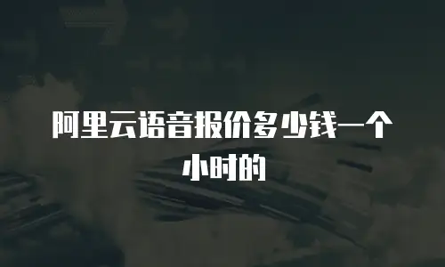 阿里云语音报价多少钱一个小时的
