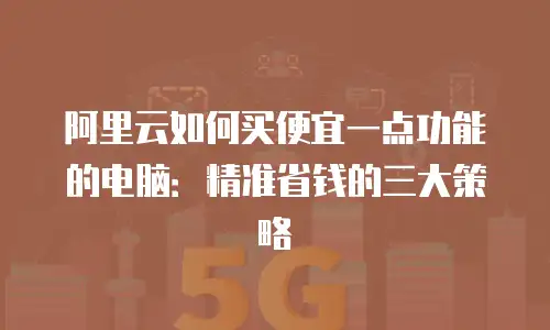 阿里云如何买便宜一点功能的电脑：精准省钱的三大策略