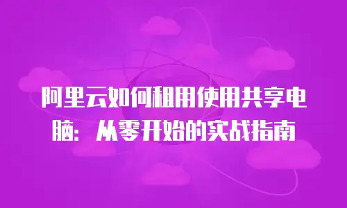 阿里云如何租用使用共享电脑：从零开始的实战指南