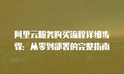 阿里云服务购买流程详细步骤：从零到部署的完整指南