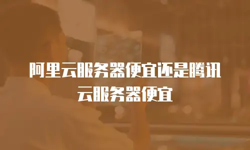 阿里云服务器便宜还是腾讯云服务器便宜