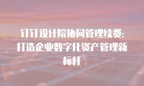 钉钉设计院协同管理续费：打造企业数字化资产管理新标杆