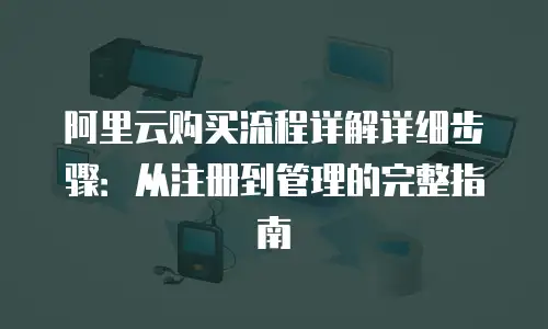 阿里云购买流程详解详细步骤：从注册到管理的完整指南
