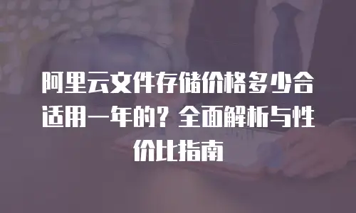 阿里云文件存储价格多少合适用一年的？全面解析与性价比指南