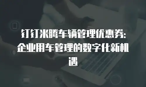 钉钉米腾车辆管理优惠券：企业用车管理的数字化新机遇