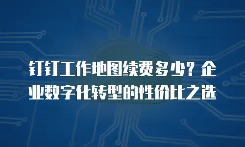 钉钉工作地图续费多少？企业数字化转型的性价比之选