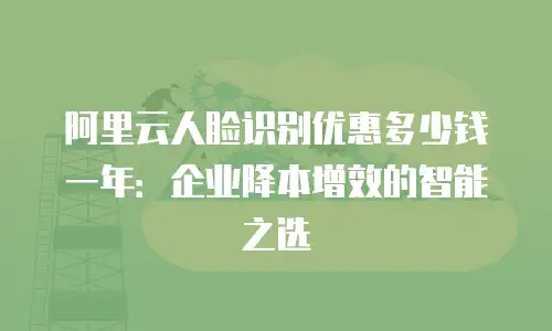 阿里云人脸识别优惠多少钱一年：企业降本增效的智能之选
