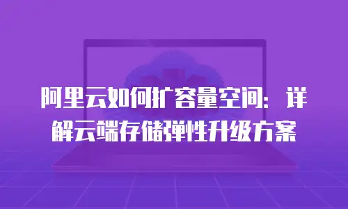 阿里云如何扩容量空间：详解云端存储弹性升级方案