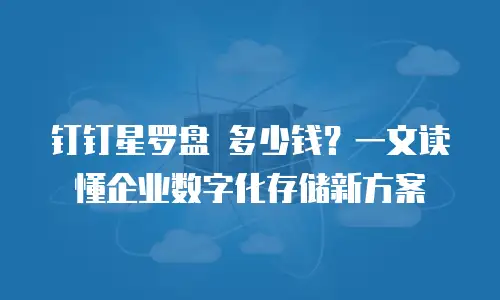 钉钉星罗盘 多少钱？一文读懂企业数字化存储新方案