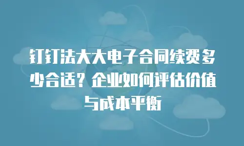 钉钉法大大电子合同续费多少合适？企业如何评估价值与成本平衡