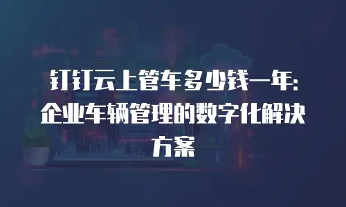 钉钉云上管车多少钱一年：企业车辆管理的数字化解决方案