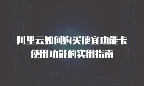 阿里云如何购买便宜功能卡使用功能的实用指南
