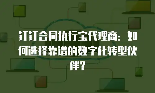 钉钉合同执行宝代理商：如何选择靠谱的数字化转型伙伴？