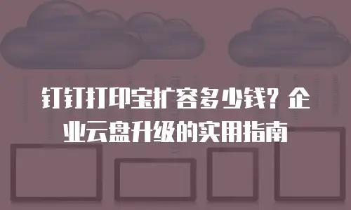 钉钉打印宝扩容多少钱？企业云盘升级的实用指南