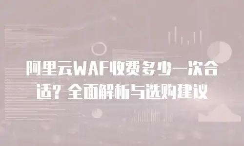 阿里云WAF收费多少一次合适？全面解析与选购建议