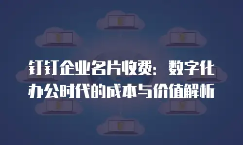 钉钉企业名片收费：数字化办公时代的成本与价值解析