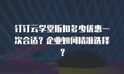 钉钉云学堂折扣多少优惠一次合适？企业如何精准选择？