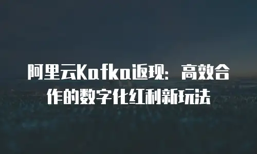阿里云Kafka返现：高效合作的数字化红利新玩法