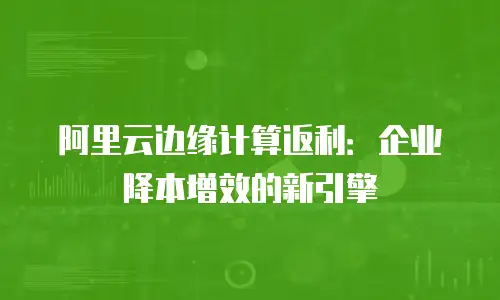 阿里云边缘计算返利：企业降本增效的新引擎