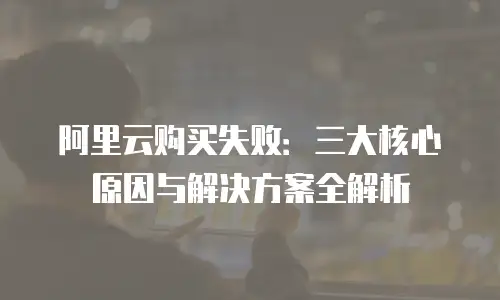 阿里云购买失败：三大核心原因与解决方案全解析