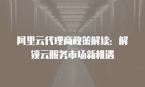 阿里云代理商政策解读：解锁云服务市场新机遇