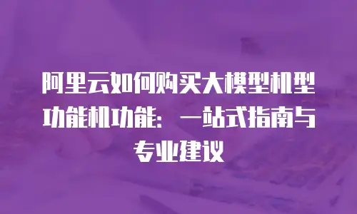 阿里云如何购买大模型机型功能机功能：一站式指南与专业建议