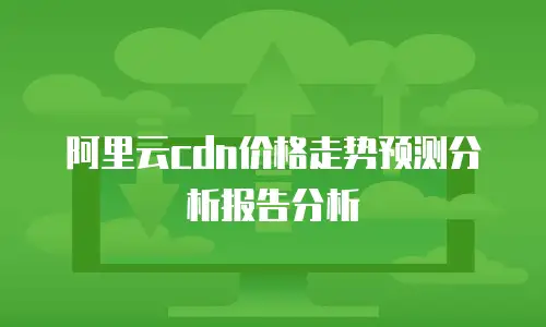 阿里云cdn价格走势预测分析报告分析