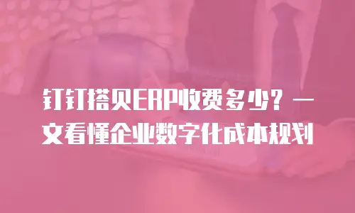 钉钉搭贝ERP收费多少？一文看懂企业数字化成本规划