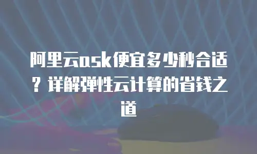 阿里云ask便宜多少秒合适？详解弹性云计算的省钱之道