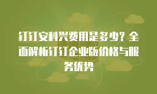 钉钉安科兴费用是多少？全面解析钉钉企业版价格与服务优势