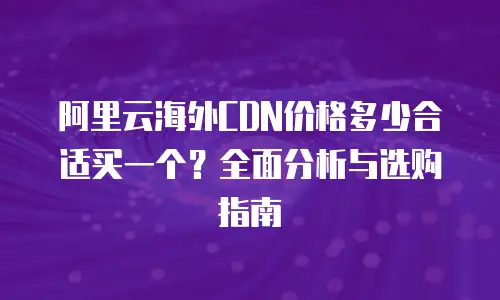 阿里云海外CDN价格多少合适买一个？全面分析与选购指南