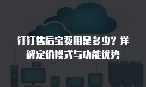 钉钉售后宝费用是多少？详解定价模式与功能优势