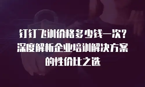 钉钉飞训价格多少钱一次？深度解析企业培训解决方案的性价比之选
