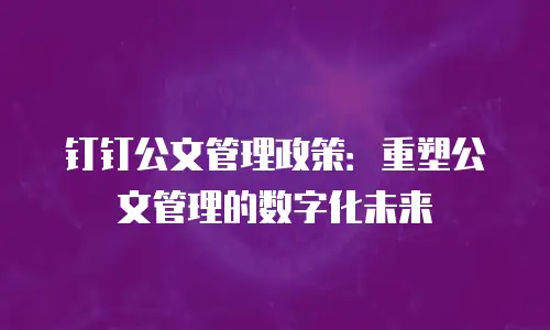 钉钉公文管理政策：重塑公文管理的数字化未来