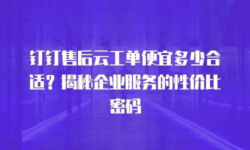 钉钉售后云工单便宜多少合适？揭秘企业服务的性价比密码