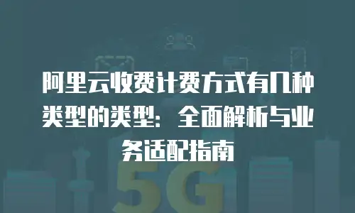 阿里云收费计费方式有几种类型的类型：全面解析与业务适配指南