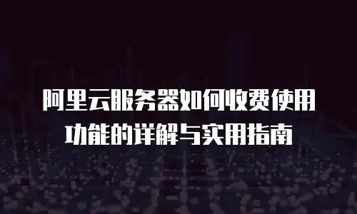 阿里云服务器如何收费使用功能的详解与实用指南