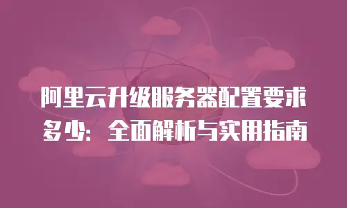 阿里云升级服务器配置要求多少：全面解析与实用指南