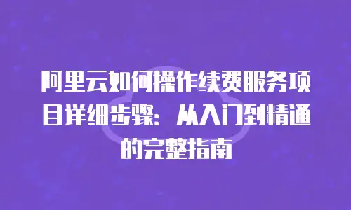 阿里云如何操作续费服务项目详细步骤：从入门到精通的完整指南