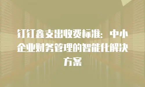 钉钉鑫支出收费标准：中小企业财务管理的智能化解决方案